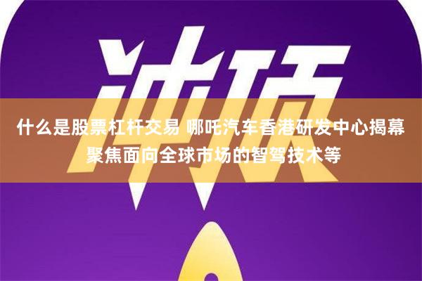 什么是股票杠杆交易 哪吒汽车香港研发中心揭幕 聚焦面向全球市场的智驾技术等