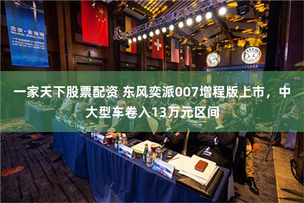 一家天下股票配资 东风奕派007增程版上市，中大型车卷入13万元区间