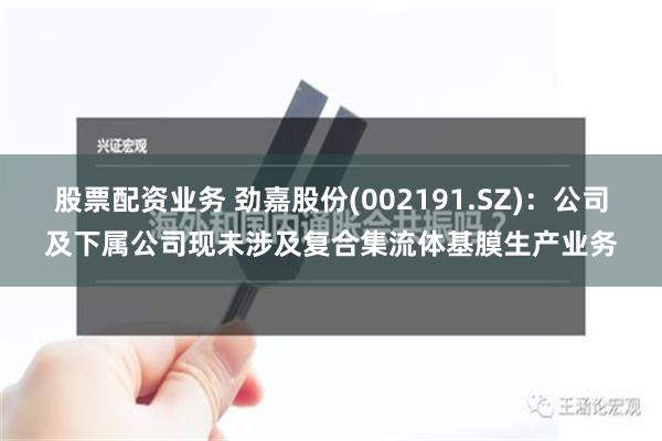 股票配资业务 劲嘉股份(002191.SZ)：公司及下属公司现未涉及复合集流体基膜生产业务