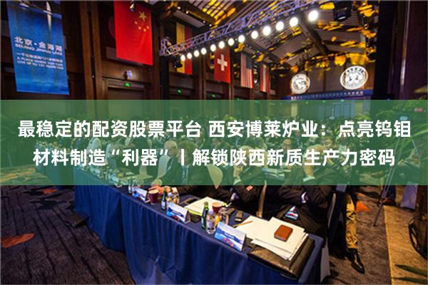 最稳定的配资股票平台 西安博莱炉业：点亮钨钼材料制造“利器”