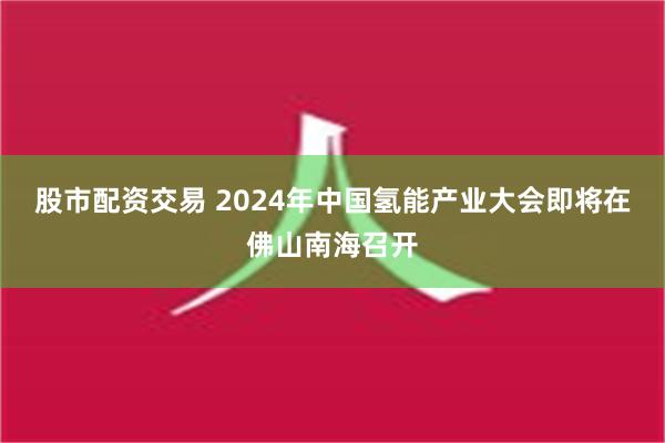 股市配资交易 2024年中国氢能产业大会即将在佛山南海召开