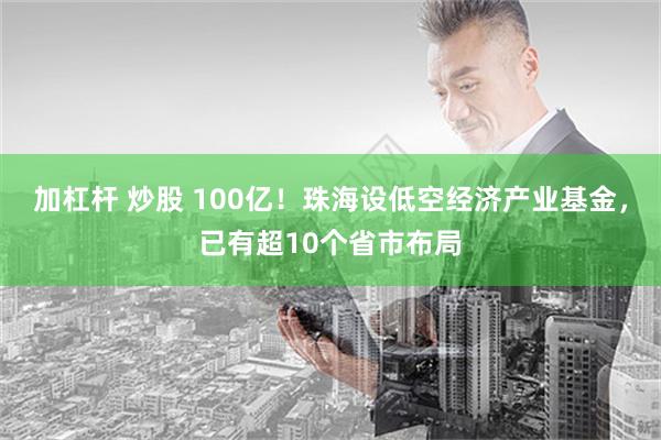 加杠杆 炒股 100亿！珠海设低空经济产业基金，已有超10个