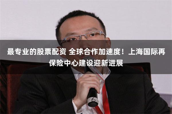 最专业的股票配资 全球合作加速度！上海国际再保险中心建设迎新