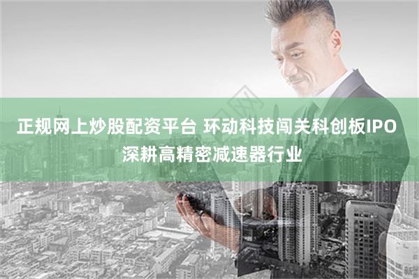 正规网上炒股配资平台 环动科技闯关科创板IPO  深耕高精密