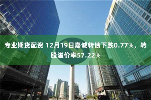 专业期货配资 12月19日嘉诚转债下跌0.77%，转股溢价率