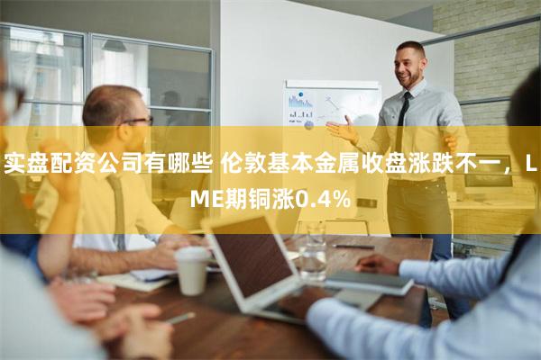 实盘配资公司有哪些 伦敦基本金属收盘涨跌不一，LME期铜涨0